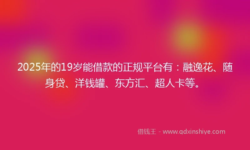 2025年的19岁能借款的正规平台有：融逸花、随身贷、洋钱罐、东方汇、超人卡等。