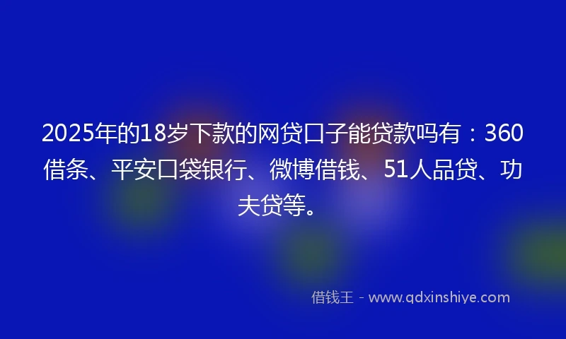 2025年的18岁下款的网贷口子能贷款吗有：360借条、平安口袋银行、微博借钱、51人品贷、功夫贷等。