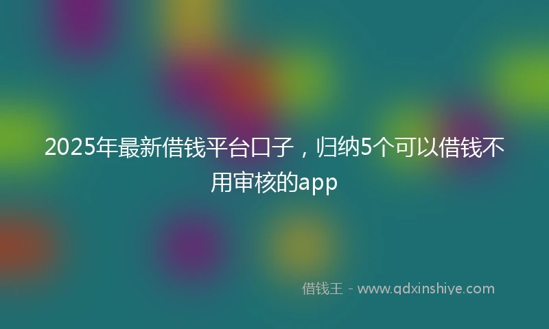 2025年最新借钱平台口子，归纳5个可以借钱不用审核的app