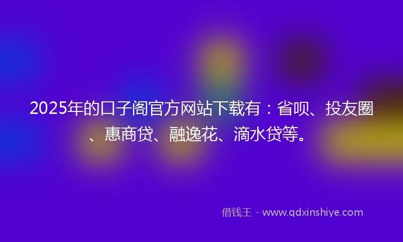 2025年的口子阁官方网站下载有：省呗、投友圈、惠商贷、融逸花、滴水贷等。