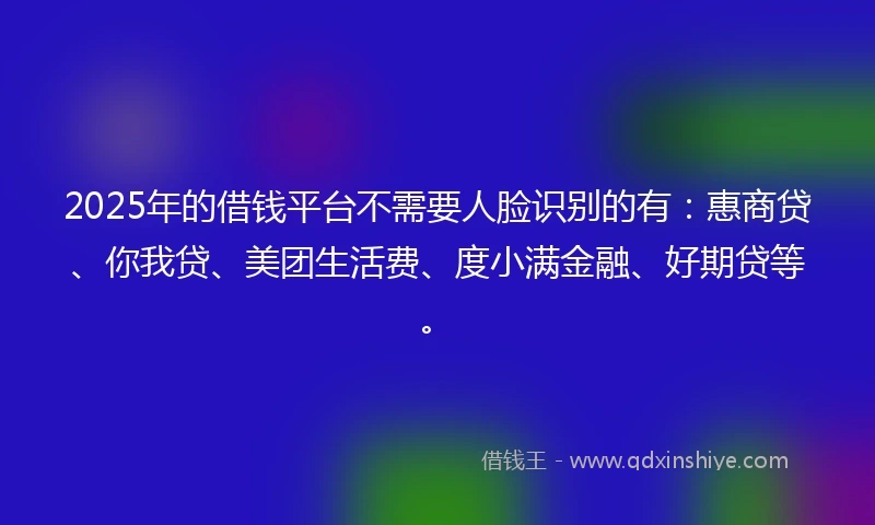 2025年的借钱平台不需要人脸识别的有：惠商贷、你我贷、美团生活费、度小满金融、好期贷等。