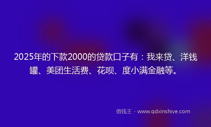 2025年的下款2000的贷款口子有：我来贷、洋钱罐、美团生活费、花呗、度小满金融等。