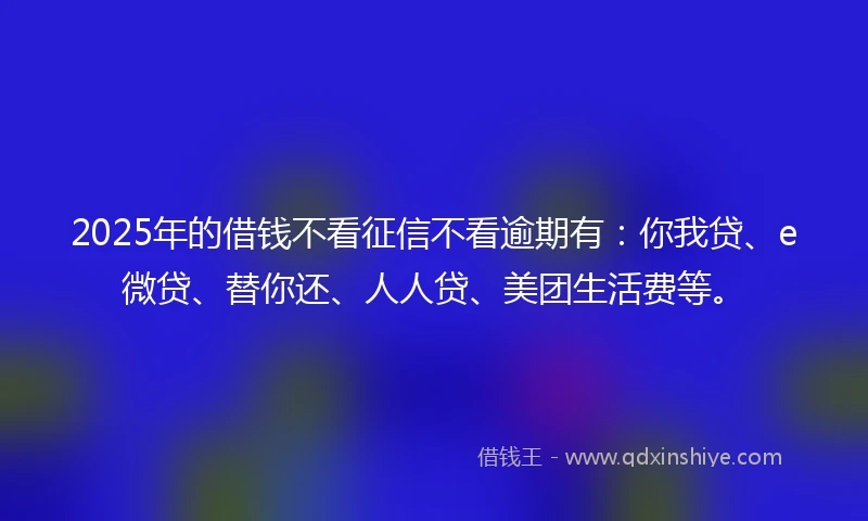2025年的借钱不看征信不看逾期有：你我贷、e微贷、替你还、人人贷、美团生活费等。
