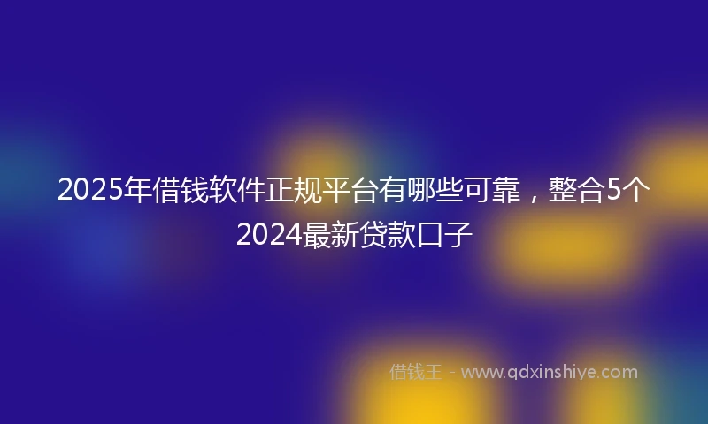 2025年借钱软件正规平台有哪些可靠，整合5个2024最新贷款口子