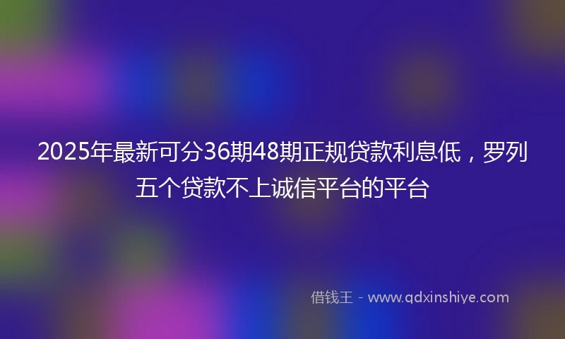 2025年最新可分36期48期正规贷款利息低，罗列五个贷款不上诚信平台的平台