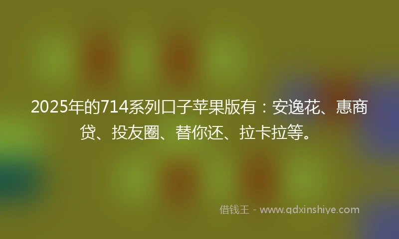 2025年的714系列口子苹果版有：安逸花、惠商贷、投友圈、替你还、拉卡拉等。