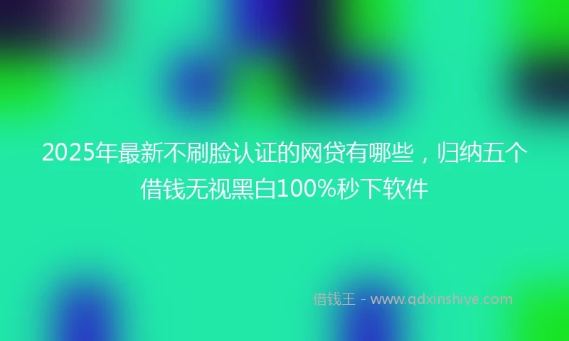 2025年最新不刷脸认证的网贷有哪些，归纳五个借钱无视黑白100%秒下软件