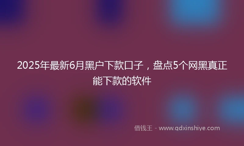 2025年最新6月黑户下款口子，盘点5个网黑真正能下款的软件