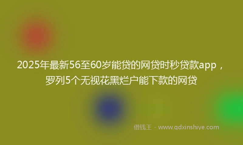 2025年最新56至60岁能贷的网贷时秒贷款app，罗列5个无视花黑烂户能下款的网贷