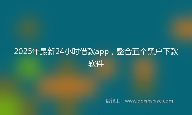 2025年最新24小时借款app，整合五个黑户下款软件