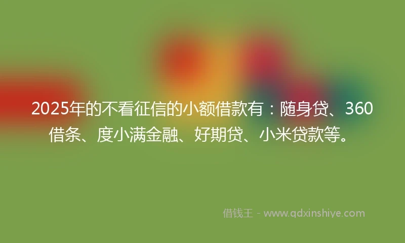 2025年的不看征信的小额借款有：随身贷、360借条、度小满金融、好期贷、小米贷款等。