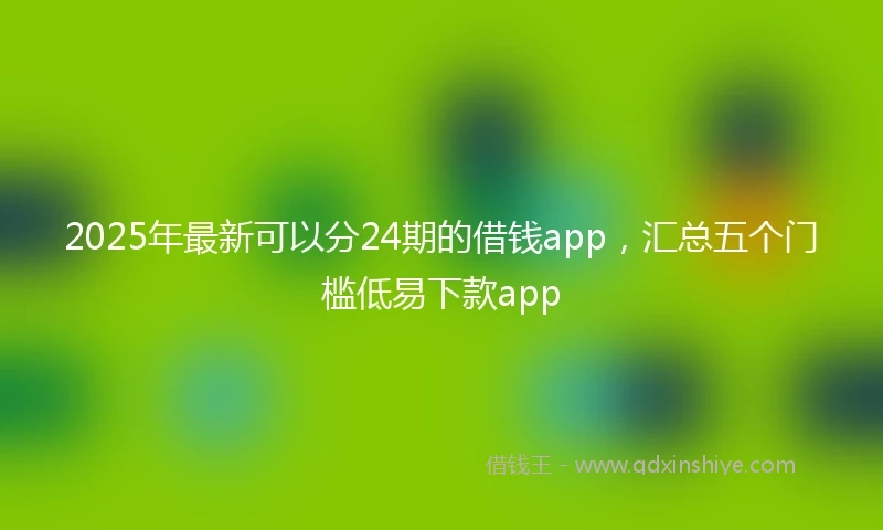 2025年最新可以分24期的借钱app，汇总五个门槛低易下款app