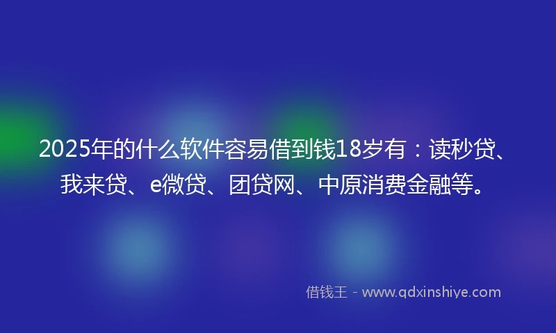 2025年的什么软件容易借到钱18岁有：读秒贷、我来贷、e微贷、团贷网、中原消费金融等。