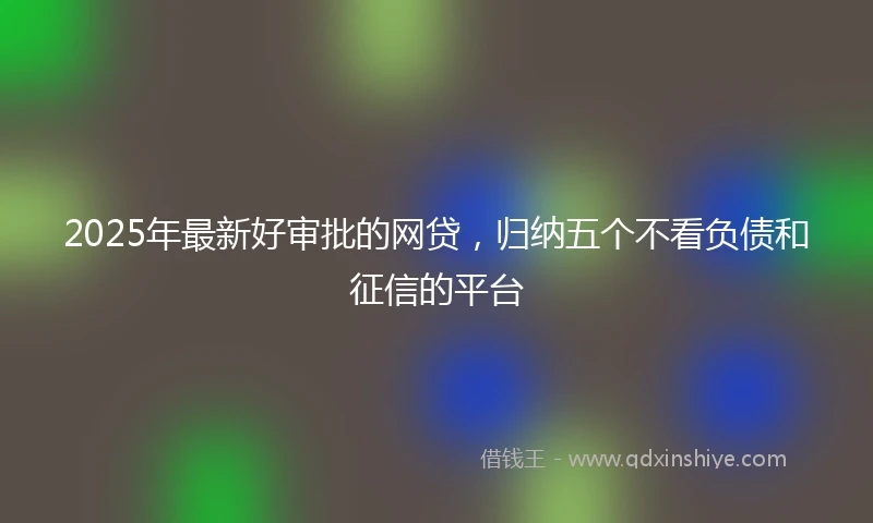 2025年最新好审批的网贷，归纳五个不看负债和征信的平台