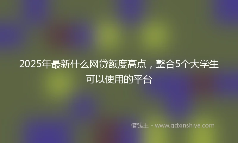 2025年最新什么网贷额度高点，整合5个大学生可以使用的平台