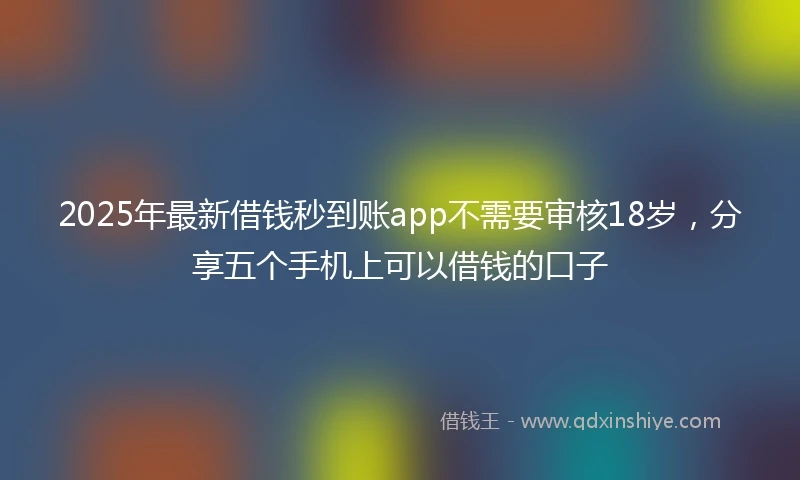 2025年最新借钱秒到账app不需要审核18岁，分享五个手机上可以借钱的口子