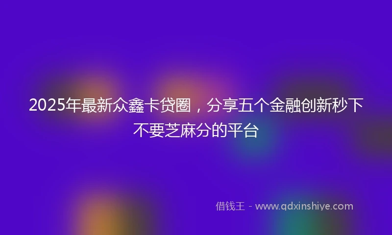 2025年最新众鑫卡贷圈，分享五个金融创新秒下不要芝麻分的平台