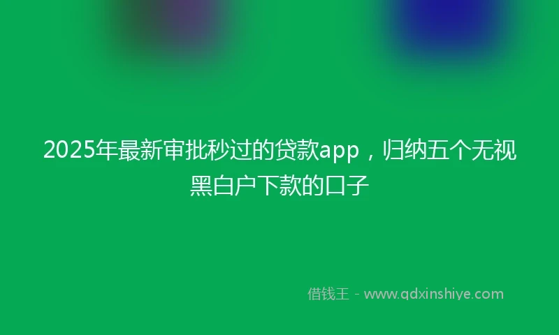 2025年最新审批秒过的贷款app，归纳五个无视黑白户下款的口子