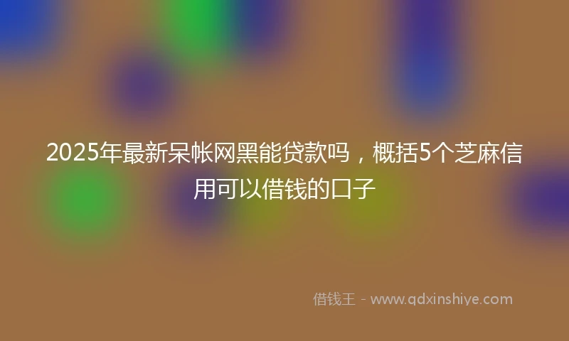 2025年最新呆帐网黑能贷款吗，概括5个芝麻信用可以借钱的口子