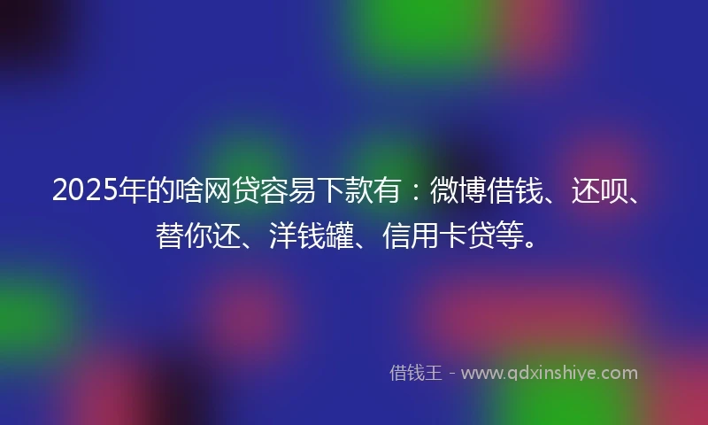 2025年的啥网贷容易下款有：微博借钱、还呗、替你还、洋钱罐、信用卡贷等。