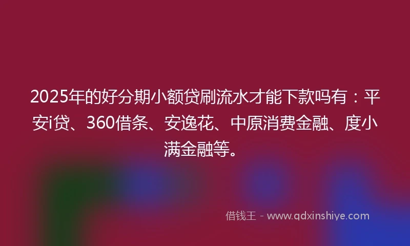 2025年的好分期小额贷刷流水才能下款吗有:平安i贷、360借条、安逸花、中原消费金融、度小满金融等。