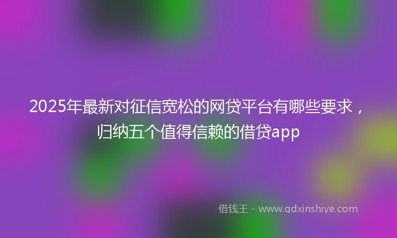 2025年最新对征信宽松的网贷平台有哪些要求，归纳五个值得信赖的借贷app