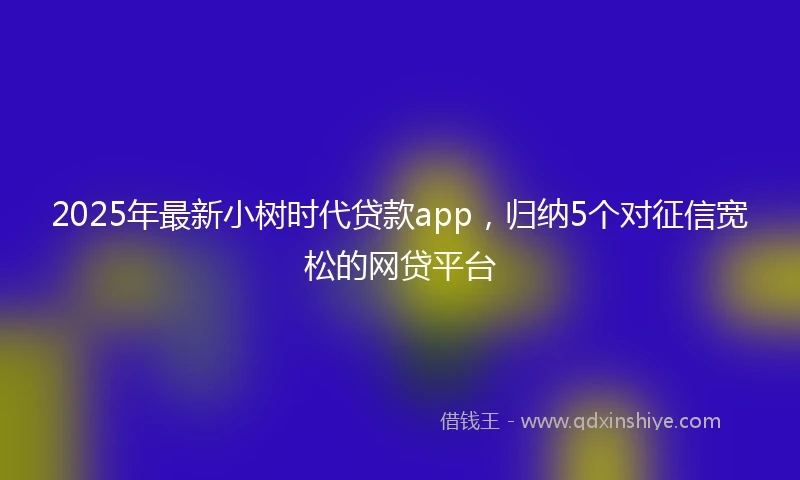 2025年最新小树时代贷款app，归纳5个对征信宽松的网贷平台