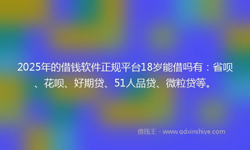 2025年的借钱软件正规平台18岁能借吗有：省呗、花呗、好期贷、51人品贷、微粒贷等。