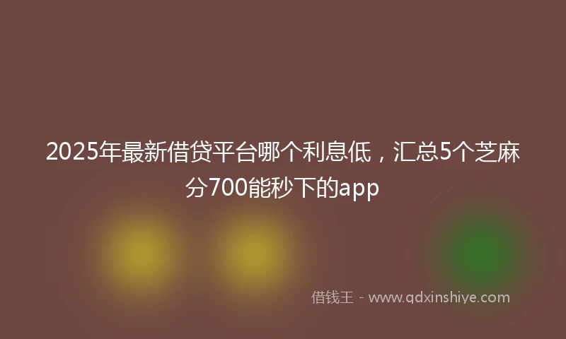 2025年最新借贷平台哪个利息低，汇总5个芝麻分700能秒下的app