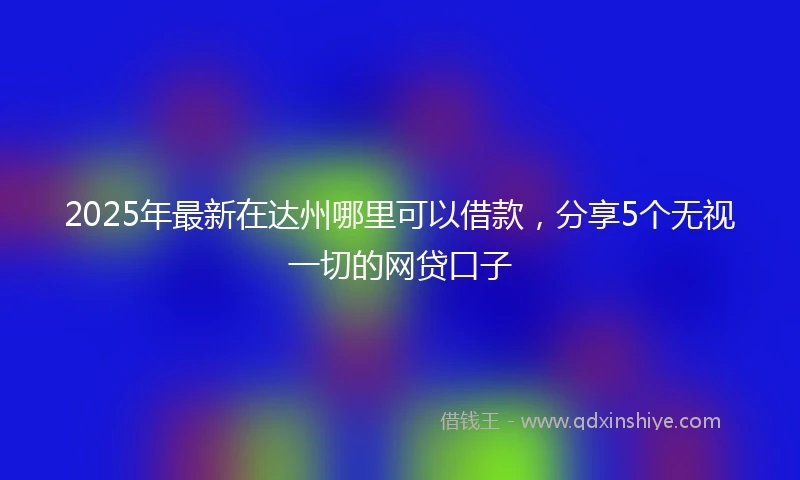 2025年最新在达州哪里可以借款，分享5个无视一切的网贷口子