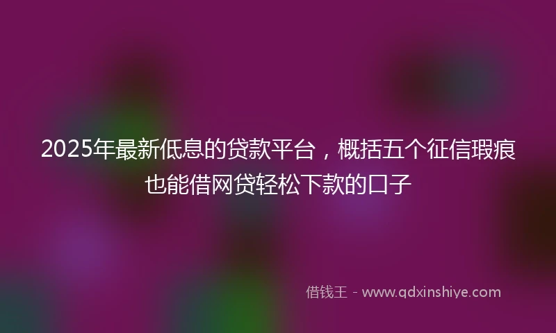 2025年最新低息的贷款平台，概括五个征信瑕疵也能借网贷轻松下款的口子
