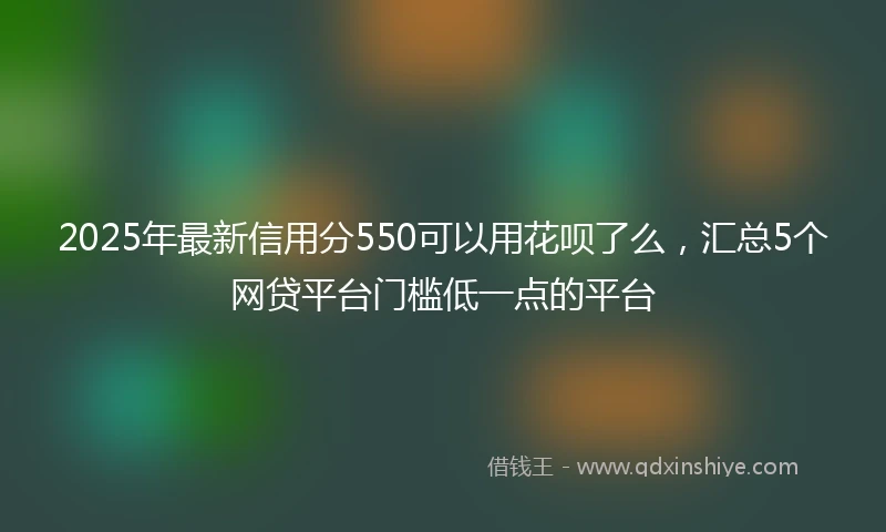2025年最新信用分550可以用花呗了么，汇总5个网贷平台门槛低一点的平台