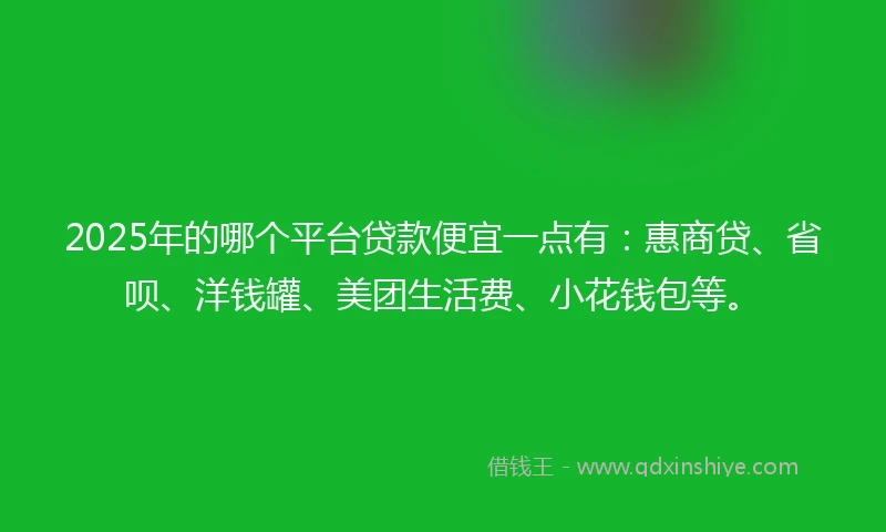 2025年的哪个平台贷款便宜一点有：惠商贷、省呗、洋钱罐、美团生活费、小花钱包等。