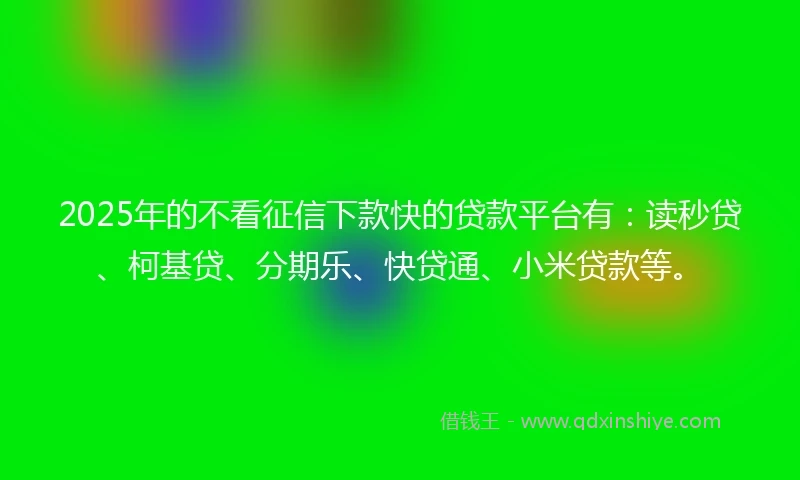 2025年的不看征信下款快的贷款平台有：读秒贷、柯基贷、分期乐、快贷通、小米贷款等。