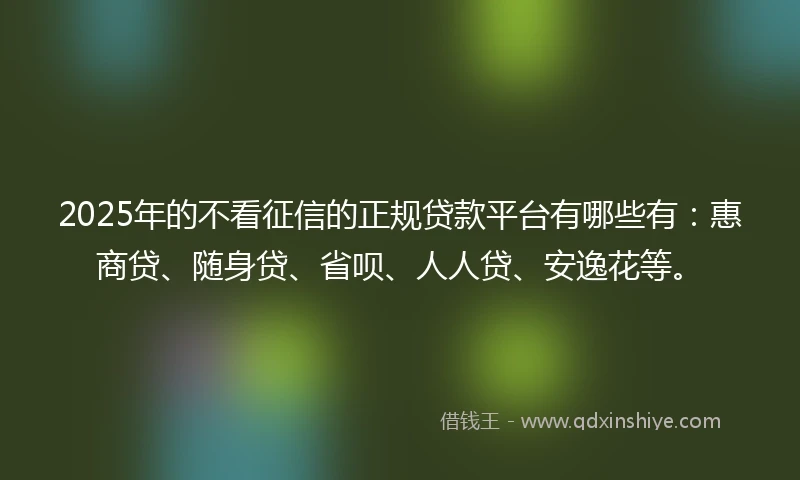 2025年的不看征信的正规贷款平台有哪些有：惠商贷、随身贷、省呗、人人贷、安逸花等。