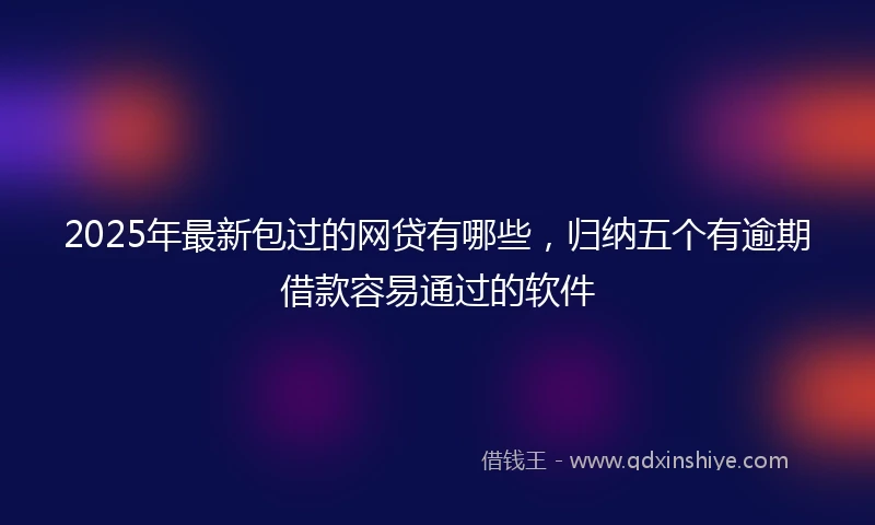 2025年最新包过的网贷有哪些，归纳五个有逾期借款容易通过的软件