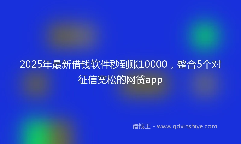 2025年最新借钱软件秒到账10000，整合5个对征信宽松的网贷app