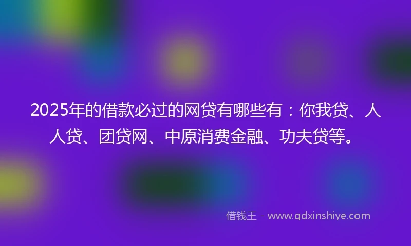 2025年的借款必过的网贷有哪些有：你我贷、人人贷、团贷网、中原消费金融、功夫贷等。