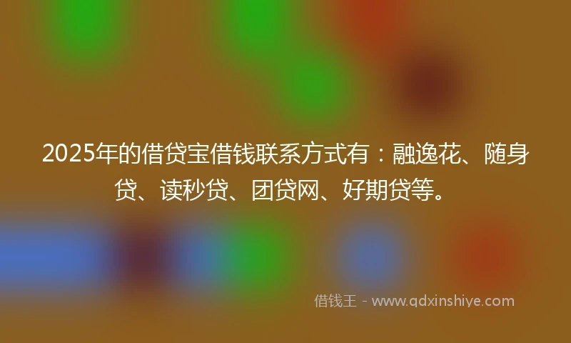 2025年的借贷宝借钱联系方式有：融逸花、随身贷、读秒贷、团贷网、好期贷等。
