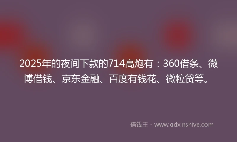 2025年的夜间下款的714高炮有：360借条、微博借钱、京东金融、百度有钱花、微粒贷等。
