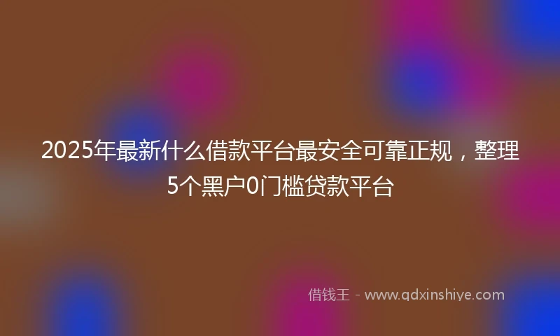 2025年最新什么借款平台最安全可靠正规，整理5个黑户0门槛贷款平台