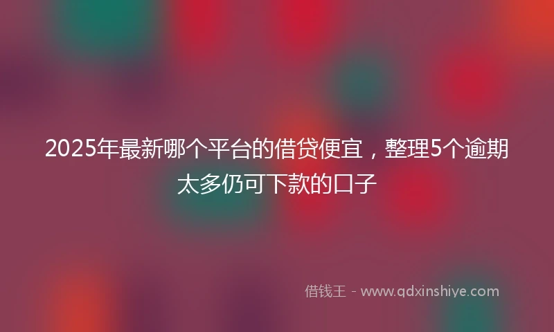 2025年最新哪个平台的借贷便宜，整理5个逾期太多仍可下款的口子