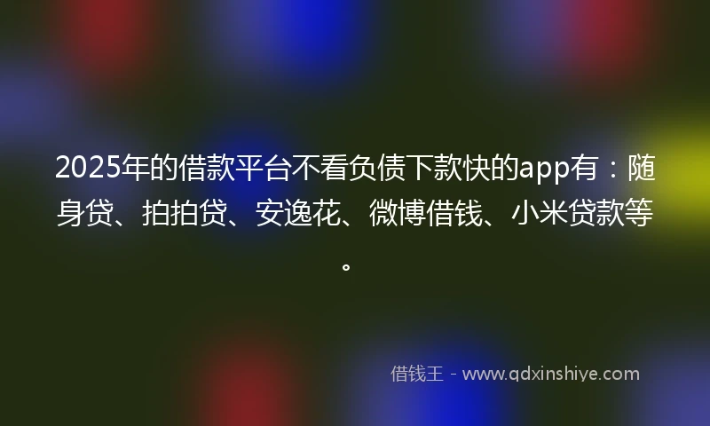 2025年的借款平台不看负债下款快的app有：随身贷、拍拍贷、安逸花、微博借钱、小米贷款等。