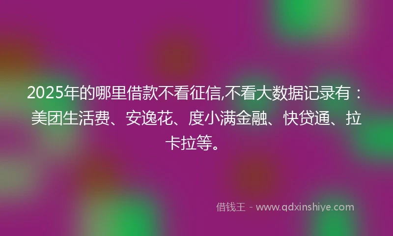 2025年的哪里借款不看征信,不看大数据记录有：美团生活费、安逸花、度小满金融、快贷通、拉卡拉等。
