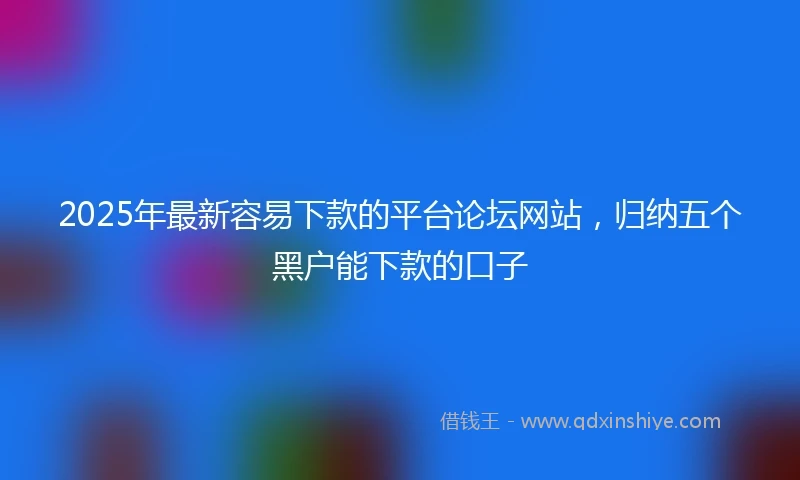 2025年最新容易下款的平台论坛网站，归纳五个黑户能下款的口子
