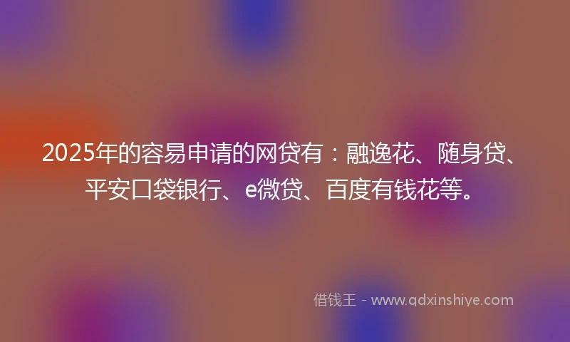 2025年的容易申请的网贷有：融逸花、随身贷、平安口袋银行、e微贷、百度有钱花等。