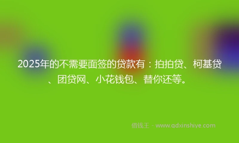 2025年的不需要面签的贷款有：拍拍贷、柯基贷、团贷网、小花钱包、替你还等。