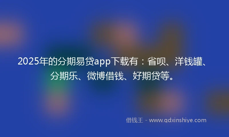 2025年的分期易贷app下载有：省呗、洋钱罐、分期乐、微博借钱、好期贷等。