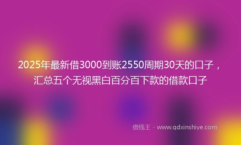 2025年最新借3000到账2550周期30天的口子，汇总五个无视黑白百分百下款的借款口子
