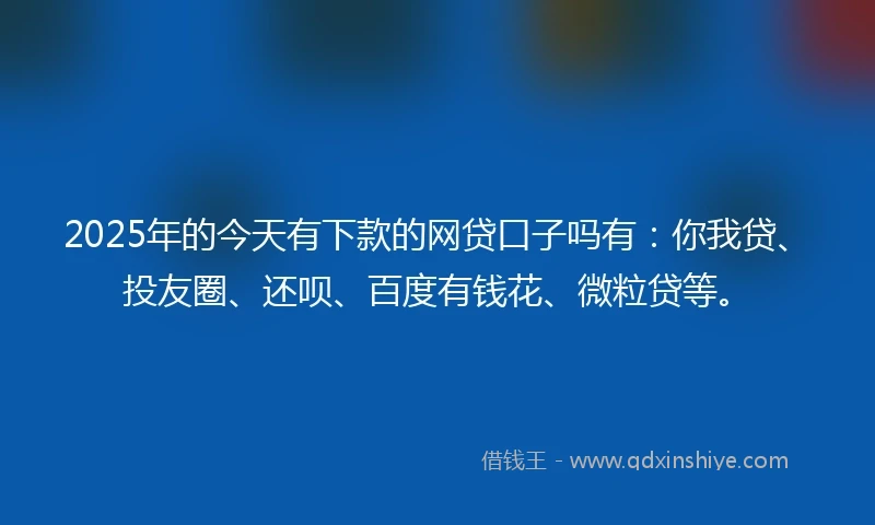 2025年的今天有下款的网贷口子吗有：你我贷、投友圈、还呗、百度有钱花、微粒贷等。
